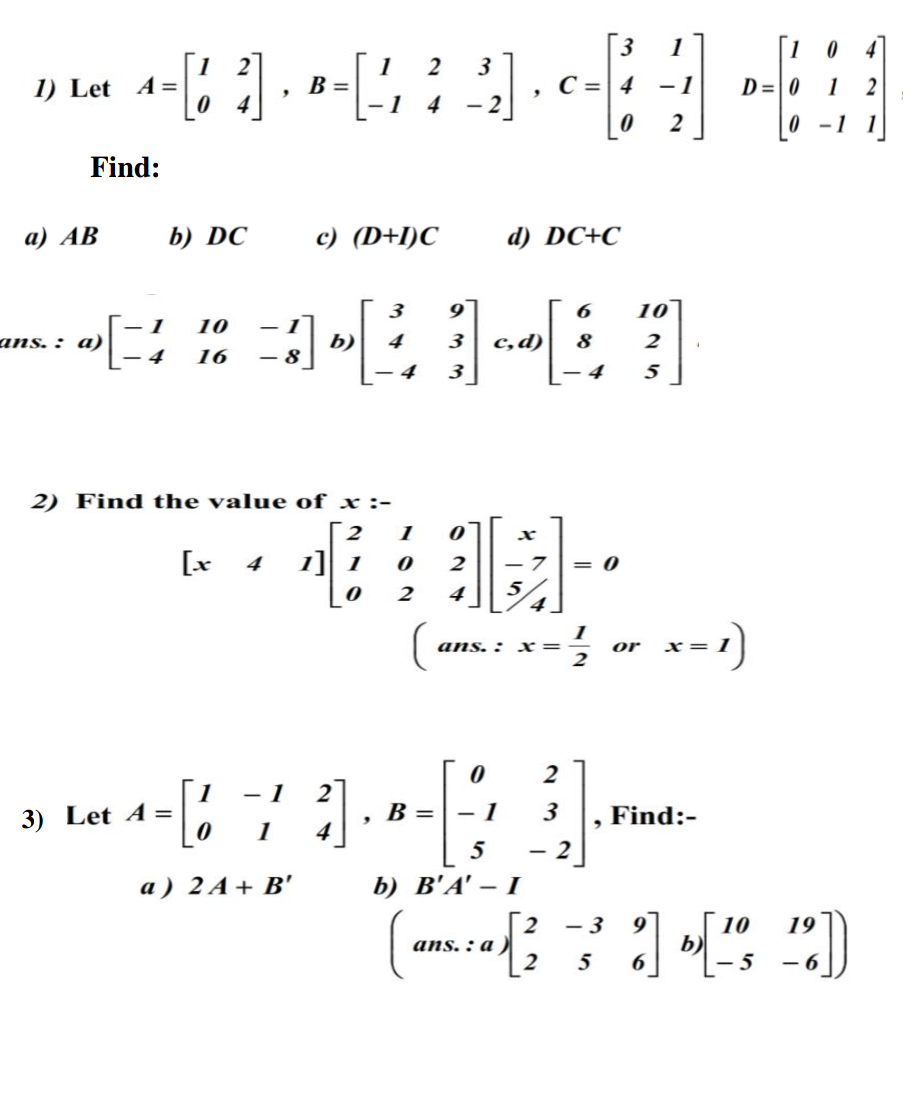 1
3
1
B =
1
2
1) Let A=
С 3D| 4
-1
D=| 0
1
2
4
4
- 2
2
0 -1
1
Find:
а) АВ
b) DC
c) (D+I)C
d) DC+C
3
6
10
- 1
10
|
ans. : a)
b)
4
3
c,d)
8
2
4
16
- 8
- 4
3
– 4
5
2) Find the value of x :-
1
[x 4
1] 1
= 0
4
ans. : x=
or
x=
2
1
- 1
2
3) Let A =
B =
- 1
3
Find:-
1
4
5
- 2
a ) 2 A+ B'
b) В'А'— I
10
b)
- 3
19
ans. : a
5
- 6
