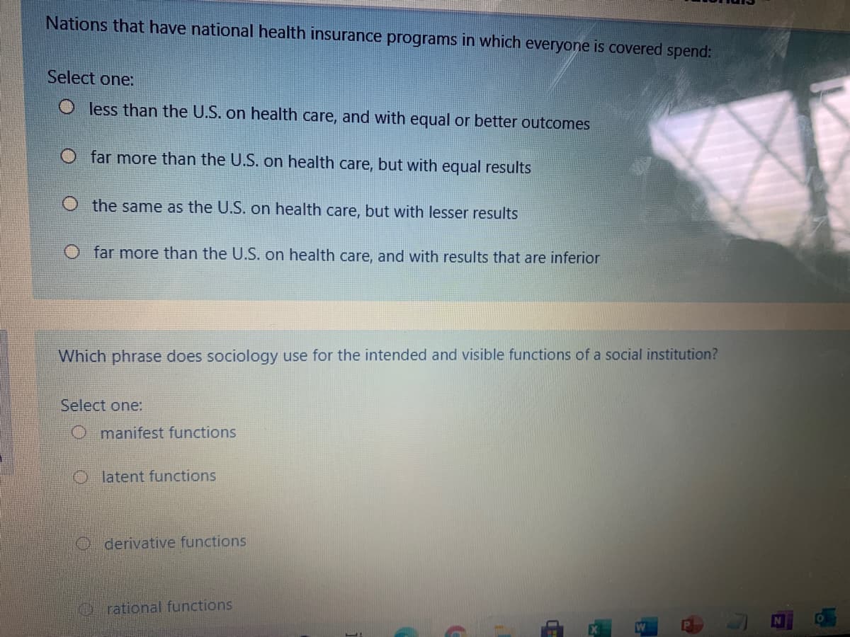 Nations that have national health insurance programs in which everyone is covered spend:
Select one:
O less than the U.S. on health care, and with equal or better outcomes
far more than the U.S. on health care, but with equal results
O the same as the U.S. on health care, but with lesser results
O far more than the U.S. on health care, and with results that are inferior
Which phrase does sociology use for the intended and visible functions of a social institution?
Select one:
O manifest functions
Olatent functions
O derivative functions
rational functions
