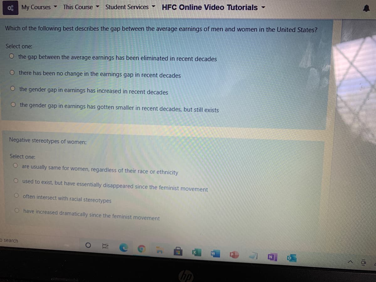 Student Services
HFC Online Video Tutorials -
* My Courses -
This Course
Which of the following best describes the gap between the average earnings of men and women in the United States?
Select one:
O the gap between the average earnings has been eliminated in recent decades
O there has been no change in the earnings gap in recent decades
O the gender gap in earnings has increased in recent decades
O the gender gap in earnings has gotten smaller in recent decades, but still exists
Negative stereotypes of women:
Select one:
O are usually same for women, regardless of their race or ethnicity
O used to exist, but have essentially disappeared since the feminist movement
O often intersect with racial stereotypes
O have increased dramatically since the feminist movement
o search
(hp
