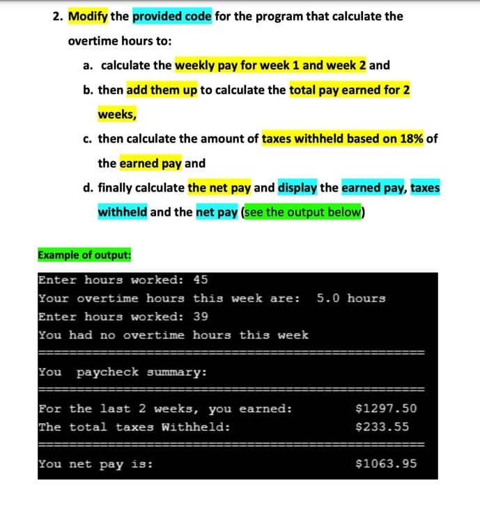 2. Modify the provided code for the program that calculate the
overtime hours to:
a. calculate the weekly pay for week 1 and week 2 and
b. then add them up to calculate the total pay earned for 2
weeks,
c. then calculate the amount of taxes withheld based on 18% of
the earned pay and
d. finally calculate the net pay and display the earned pay, taxes
withheld and the net pay (see the output below)
Example of output:
Enter hours worked: 45
Your overtime hours this week are:
Enter hours worked: 39
You had no overtime hours this week
5.0 hours
You paycheck summary:
For the last 2 weeks, you earned:
The total taxes Withheld:
$1297.50
$233.55
You net pay is:
$1063.95
