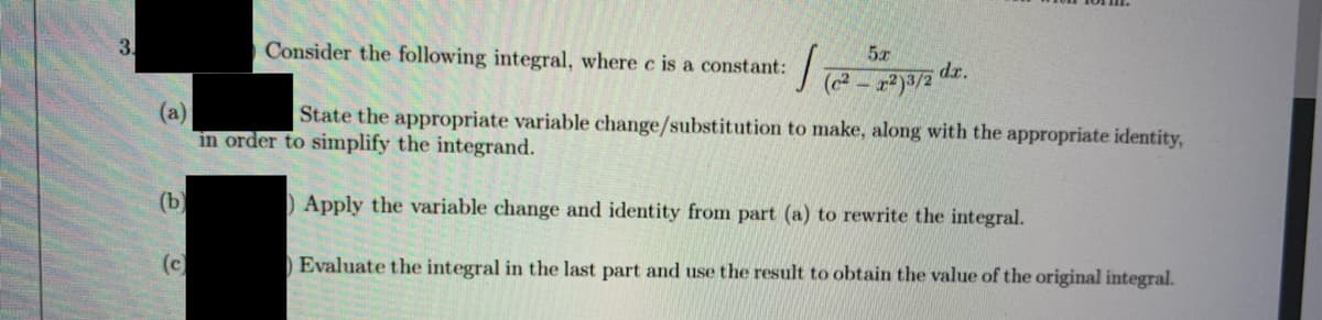 3.
Consider the following integral, where c is a constant:
dr.
(a)
in order to simplify the integrand.
State the appropriate variable change/substitution to make, along with the appropriate identity,
(b
Apply the variable change and identity from part (a) to rewrite the integral.
(c)
Evaluate the integral in the last part and use the result to obtain the value of the original integral.
