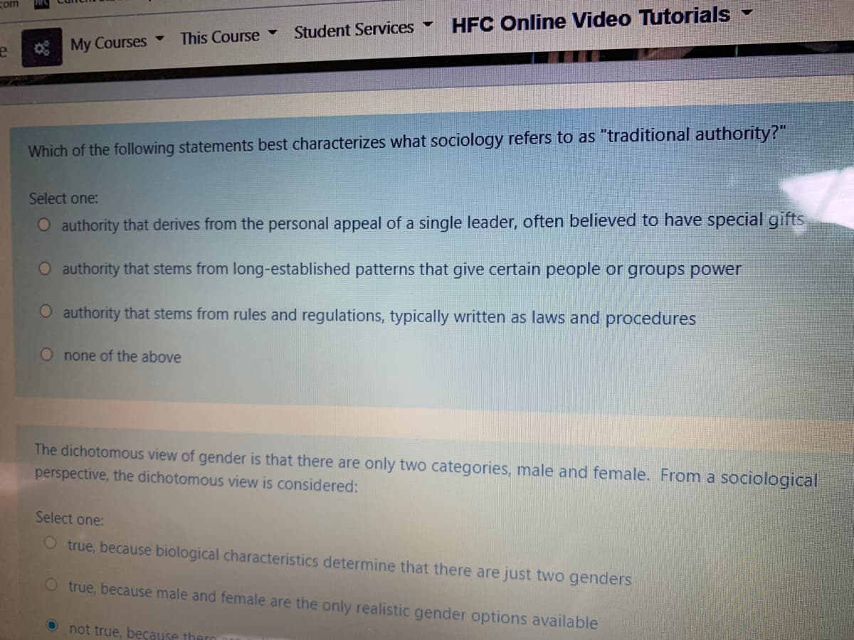 com
Student Services -
HFC Online Video Tutorials
This Course
My Courses -
Which of the following statements best characterizes what sociology refers to as "traditional authority?"
Select one:
O authority that derives from the personal appeal of a single leader, often believed to have special gifts
O authority that stems from long-established patterns that give certain people or groups power
O authority that stems from rules and regulations, typically written as laws and procedures
O none of the above
The dichotomous view of gender is that there are only two categories, male and female. From a sociological
perspective, the dichotomous view is considered:
Select one:
O true, because biological characteristics determine that there are just two genders
O true, because male and female are the only realistic gender options available
O not true, because thero
