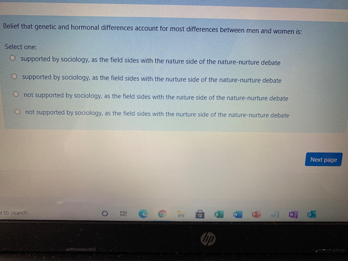 Belief that genetic and hormonal differences account for most differences between men and women is:
Select one:
supported by sociology, as the field sides with the nature side of the nature-nurture debate
O supported by sociology, as the field sides with the nurture side of the nature-nurture debate
O not supported by sociology, as the field sides with the nature side of the nature-nurture debate
O not supported by sociology, as the field sides with the nurture side of the nature-nurture debate
Next page
e to search
hp
