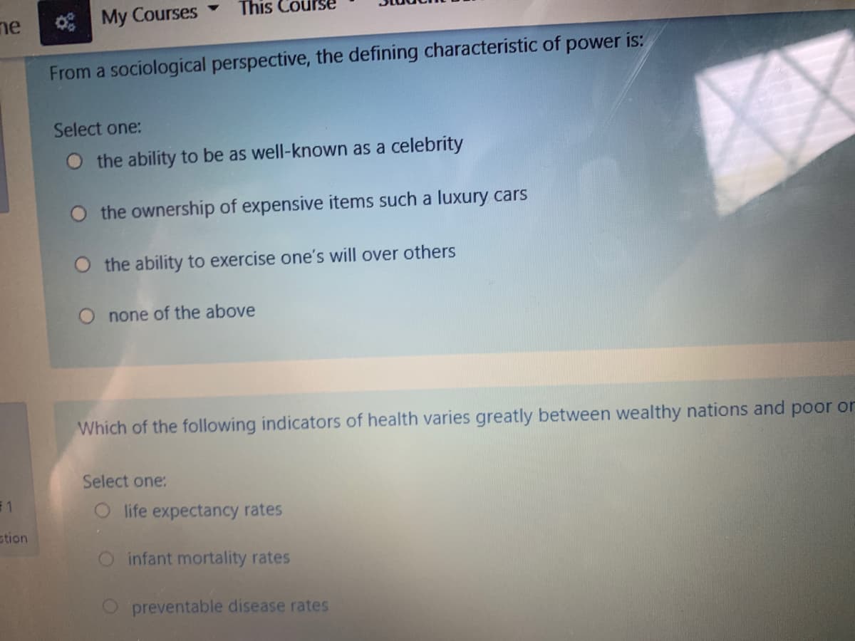 My Courses
This Cot
ne
From a sociological perspective, the defining characteristic of power is:
Select one:
O the ability to be as well-known as a celebrity
O the ownership of expensive items such a luxury cars
the ability to exercise one's will over others
O none of the above
Which of the following indicators of health varies greatly between wealthy nations and poor or
Select one:
F1
life expectancy rates
stion
infant mortality rates
preventable disease rates
