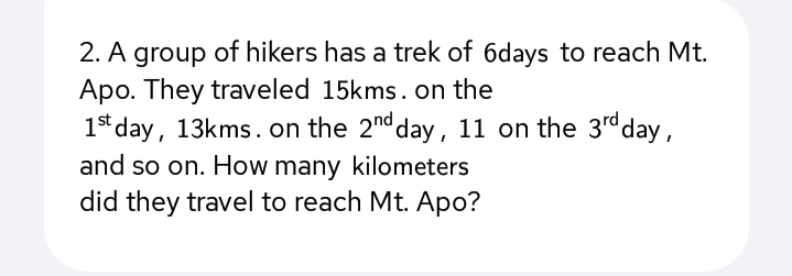 2. A group of hikers has a trek of 6days to reach Mt.
Apo. They traveled 15kms. on the
1s* day, 13kms. on the 2nd day, 11 on the 3rdday,
and so on. How many kilometers
did they travel to reach Mt. Apo?
