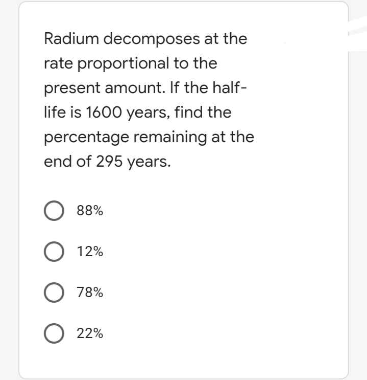 Radium decomposes at the
rate proportional to the
present amount. If the half-
life is 1600 years, find the
percentage remaining at the
end of 295 years.
O 88%
O 12%
O 78%
O 22%
