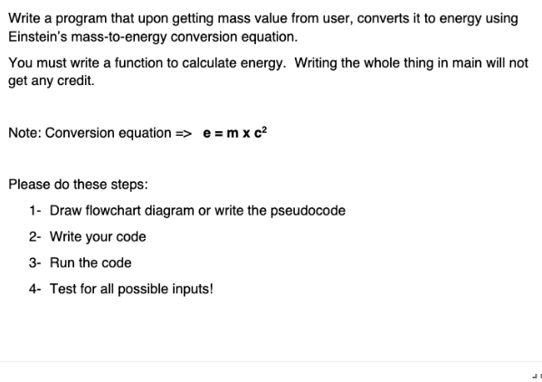 Write a program that upon getting mass value from user, converts it to energy using
Einstein's mass-to-energy conversion equation.
You must write a function to calculate energy. Writing the whole thing in main will not
get any credit.
Note: Conversion equation => e = m x c?
Please do these steps:
1- Draw flowchart diagram or write the pseudocode
2- Write your code
3- Run the code
4- Test for all possible inputs!
