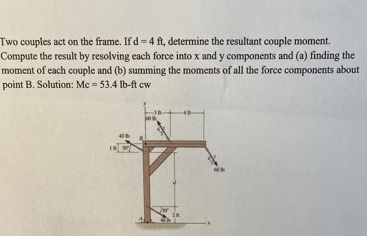 Two couples act on the frame. If d = 4 ft, determine the resultant couple moment.
Compute the result by resolving each force into x and y components and (a) finding the
moment of each couple and (b) summing the moments of all the force components about
point B. Solution: Mc = 53.4 lb-ft cw
-4 ft
-3 ft
60 lb
40 lb
B
1 ft 30/
60 lb
30
2 ft
40 lb
