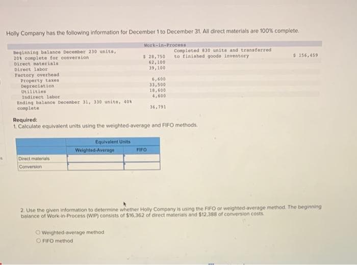 4
Holly Company has the following information for December 1 to December 31. All direct materials are 100% complete.
Work-in-Process
Beginning balance December 230 units,
20% complete for conversion
Direct materials.
Direct labor
Factory overhead.
Property taxes
Depreciation
Utilities
Indirect labor
Ending balance December 31, 330 units, 40%
complete.
Direct materials
Conversion
Equivalent Units
Weighted Average
$ 28,750
62,100
39,100
Required:
1. Calculate equivalent units using the weighted-average and FIFO methods.
Weighted-average method
O FIFO method
6,600
33,500
FIFO
18,600
4,600
36,791
Completed 830 units and transferred
to finished goods inventory
$ 156,459
2. Use the given information to determine whether Holly Company is using the FIFO or weighted-average method. The beginning
balance of Work-in-Process (WIP) consists of $16,362 of direct materials and $12,388 of conversion costs.