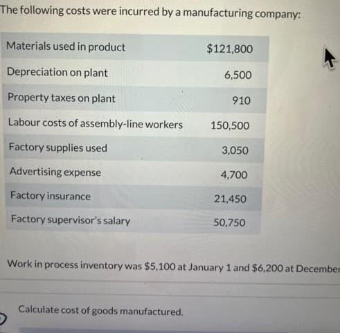 The following costs were incurred by a manufacturing company:
Materials used in product
Depreciation on plant
Property taxes on plant
Labour costs of assembly-line workers
Factory supplies used
Advertising expense
Factory insurance
Factory supervisor's salary
$121,800
Calculate cost of goods manufactured.
6,500
910
150,500
3,050
4,700
21,450
50,750
Work in process inventory was $5,100 at January 1 and $6,200 at December