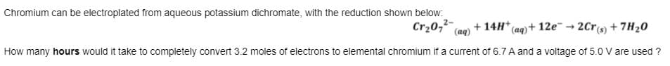 Chromium can be electroplated from aqueous potassium dichromate, with the reduction shown below:
Cr20,²-
(aq)
+ 14H* (aq)+ 12e¯ → 2Cr(s) + 7H20
How many hours would it take to completely convert 3.2 moles of electrons to elemental chromium if a current of 6.7 A and a voltage of 5.0 V are used ?
