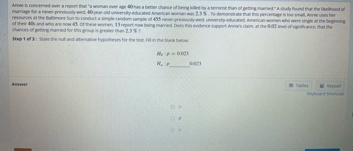 Annie is concerned over a report that "a woman over age 40 has a better chance of being killed by a terrorist than of getting married." A study found that the likelihood of
marriage for a never-previously-wed, 40-year-old university-educated American woman was 2.3%. To demonstrate that this percentage is too small, Annie uses her
resources at the Baltimore Sun to conduct a simple random sample of 455 never-previously-wed, university-educated, American women who were single at the beginning
of their 40s and who are now 45. Of these women, 13 report now being married. Does this evidence support Annie's claim, at the 0.02 level of significance, that the
chances of getting married for this group is greater than 2.3 % ?
Step 1 of 3: State the null and alternative hypotheses for the test. Fill in the blank below.
Answer
Ho p = 0.023
Ha P
O >
O #
OK
0.023
Keypad
Keyboard Shortcuts
Tables