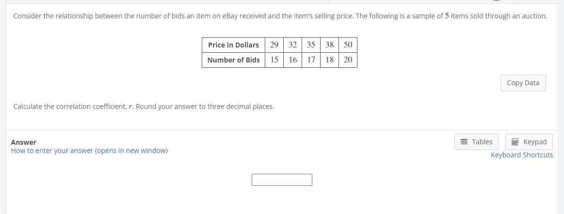 Consider the relationship between the number of bids an item on eBay received and the item's selling price. The following is a sample of 5 items sold through an auction.
Price in Dollars 29 32 35 38 50
Number of Bids 15
16 17 18
20
Calculate the correlation coefficient, 7. Round your answer to three decimal places.
Answer
How to enter your answer (opens in new window)
Copy Data
Tables
Keypad
Keyboard Shortcuts