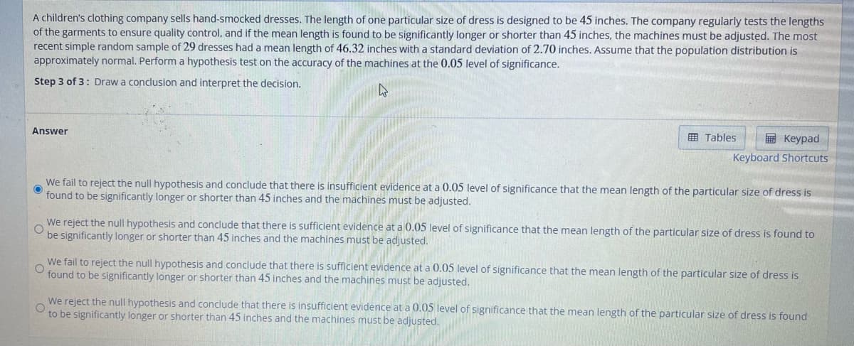 A children's clothing company sells hand-smocked dresses. The length of one particular size of dress is designed to be 45 inches. The company regularly tests the lengths
of the garments to ensure quality control, and if the mean length is found to be significantly longer or shorter than 45 inches, the machines must be adjusted. The most
recent simple random sample of 29 dresses had a mean length of 46.32 inches with a standard deviation of 2.70 inches. Assume that the population distribution is
approximately normal. Perform a hypothesis test on the accuracy of the machines at the 0.05 level of significance.
Step 3 of 3: Draw a conclusion and interpret the decision.
4
Answer
Tables
Keypad
Keyboard Shortcuts
We fail to reject the null hypothesis and conclude that there is insufficient evidence at a 0.05 level of significance that the mean length of the particular size of dress is
found to be significantly longer or shorter than 45 inches and the machines must be adjusted.
O
We reject the null hypothesis and conclude that there is sufficient evidence at a 0.05 level of significance that the mean length of the particular size of dress is found to
be significantly longer or shorter than 45 inches and the machines must be adjusted.
O
We fail to reject the null hypothesis and conclude that there is sufficient evidence at a 0.05 level of significance that the mean length of the particular size of dress is
found to be significantly longer or shorter than 45 inches and the machines must be adjusted.
O
We reject the null hypothesis and conclude that there is insufficient evidence at a 0.05 level of significance that the mean length of the particular size of dress is found
to be significantly longer or shorter than 45 inches and the machines must be adjusted.