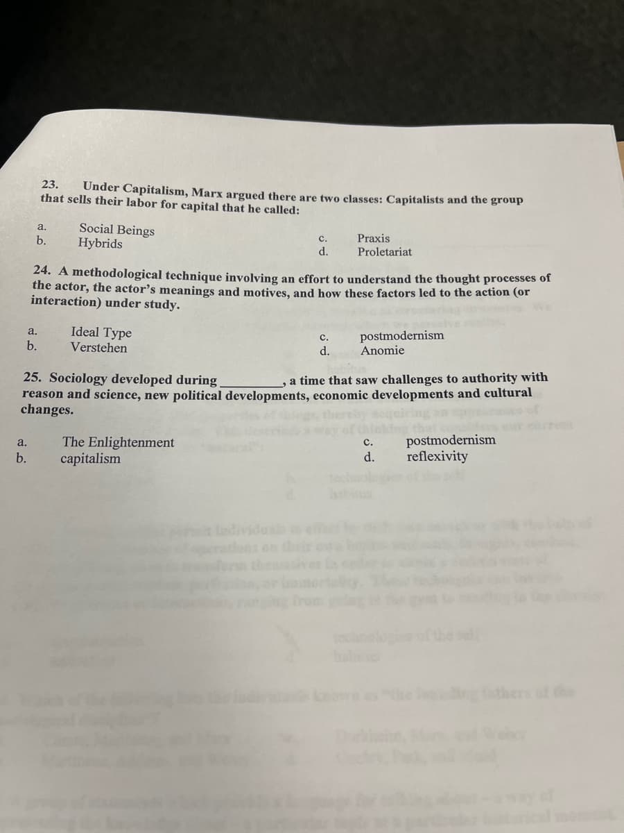 a.
b.
a.
23. Under Capitalism, Marx argued there are two classes: Capitalists and the group
that sells their labor for capital that he called:
a.
b.
b.
Social Beings
Hybrids
24. A methodological technique involving an effort to understand the thought processes of
the actor, the actor's meanings and motives, and how these factors led to the action (or
interaction) under study.
Ideal Type
Verstehen
C.
d.
The Enlightenment
capitalism
Praxis
Proletariat
C.
d.
25. Sociology developed during
a time that saw challenges to authority with
reason and science, new political developments, economic developments and cultural
changes.
postmodernism
Anomie
C.
d.
postmodernism
reflexivity