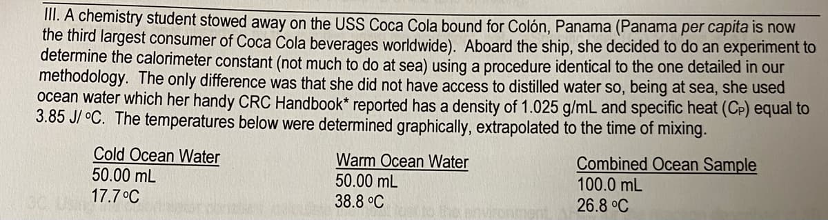 II. A chemistry student stowed away on the USS Coca Cola bound for Colón, Panama (Panama per capita is noW
the third largest consumer of Coca Cola beverages worldwide). Aboard the ship, she decided to do an experiment to
determine the calorimeter constant (not much to do at sea) using a procedure identical to the one detailed in our
methodology. The only difference was that she did not have access to distilled water so, being at sea, she used
ocean water which her handy CRC Handbook* reported has a density of 1.025 g/mL and specific heat (Cp) equal to
3.85 J/ °C. The temperatures below were determined graphically, extrapolated to the time of mixing.
Cold Ocean Water
50.00 mL
Warm Ocean Water
50.00 mL
38.8 °C
Combined Ocean Sample
100.0 mL
17.7°C
26.8 °C
