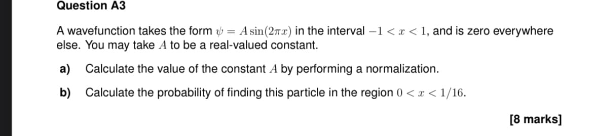 Question A3
A wavefunction takes the form = A sin(2x) in the interval -1 < x < 1, and is zero everywhere
else. You may take A to be a real-valued constant.
a) Calculate the value of the constant A by performing a normalization.
b) Calculate the probability of finding this particle in the region 0 < x < 1/16.
[8 marks]