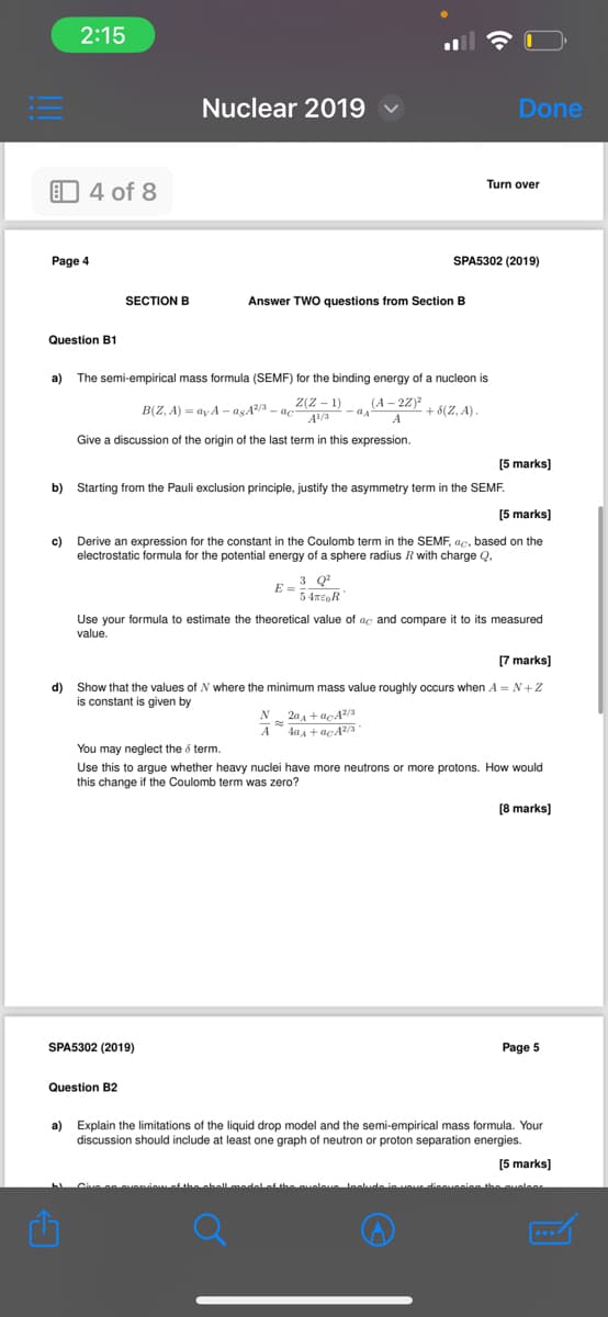 2:15
Nuclear 2019
4 of 8
Done
Turn over
Page 4
SPA5302 (2019)
SECTION B
Answer TWO questions from Section B
Question B1
a) The semi-empirical mass formula (SEMF) for the binding energy of a nucleon is
B(Z, A)=ay A-asÃ²/³ – ac²
Z(Z-1) (A-2Z)²
A1/3
QA
+ 8(Z, A).
A
Give a discussion of the origin of the last term in this expression.
[5 marks]
b) Starting from the Pauli exclusion principle, justify the asymmetry term in the SEMF.
[5 marks]
c) Derive an expression for the constant in the Coulomb term in the SEMF, ac, based on the
electrostatic formula for the potential energy of a sphere radius R with charge Q,
3 Q2
54%EOR
Use your formula to estimate the theoretical value of ac and compare it to its measured
value.
[7 marks]
d) Show that the values of N where the minimum mass value roughly occurs when A=N+Z
is constant is given by
You may neglect the 5 term.
N20+acA2/3
A 40+ ac²/3
Use this to argue whether heavy nuclei have more neutrons or more protons. How would
this change if the Coulomb term was zero?
[8 marks]
SPA5302 (2019)
Question B2
Page 5
a) Explain the limitations of the liquid drop model and the semi-empirical mass formula. Your
discussion should include at least one graph of neutron or proton separation energies.
C
[5 marks]