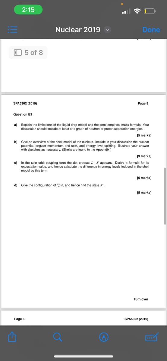 C
2:15
5 of 8
Nuclear 2019
Done
SPA5302 (2019)
Question B2
Page 5
a) Explain the limitations of the liquid drop model and the semi-empirical mass formula. Your
discussion should include at least one graph of neutron or proton separation energies.
[5 marks]
b) Give an overview of the shell model of the nucleus. Include in your discussion the nuclear
potential, angular momentum and spin, and energy level splitting. Illustrate your answer
with sketches as necessary. (Shells are found in the Appendix.)
[9 marks]
c) In the spin orbit coupling term the dot product L S appears. Derive a formula for its
expectation value, and hence calculate the difference in energy levels induced in the shell
model by this term.
[6 marks]
d) Give the configuration of 10In, and hence find the state J".
[5 marks]
Turn over
Page 6
SPA5302 (2019)