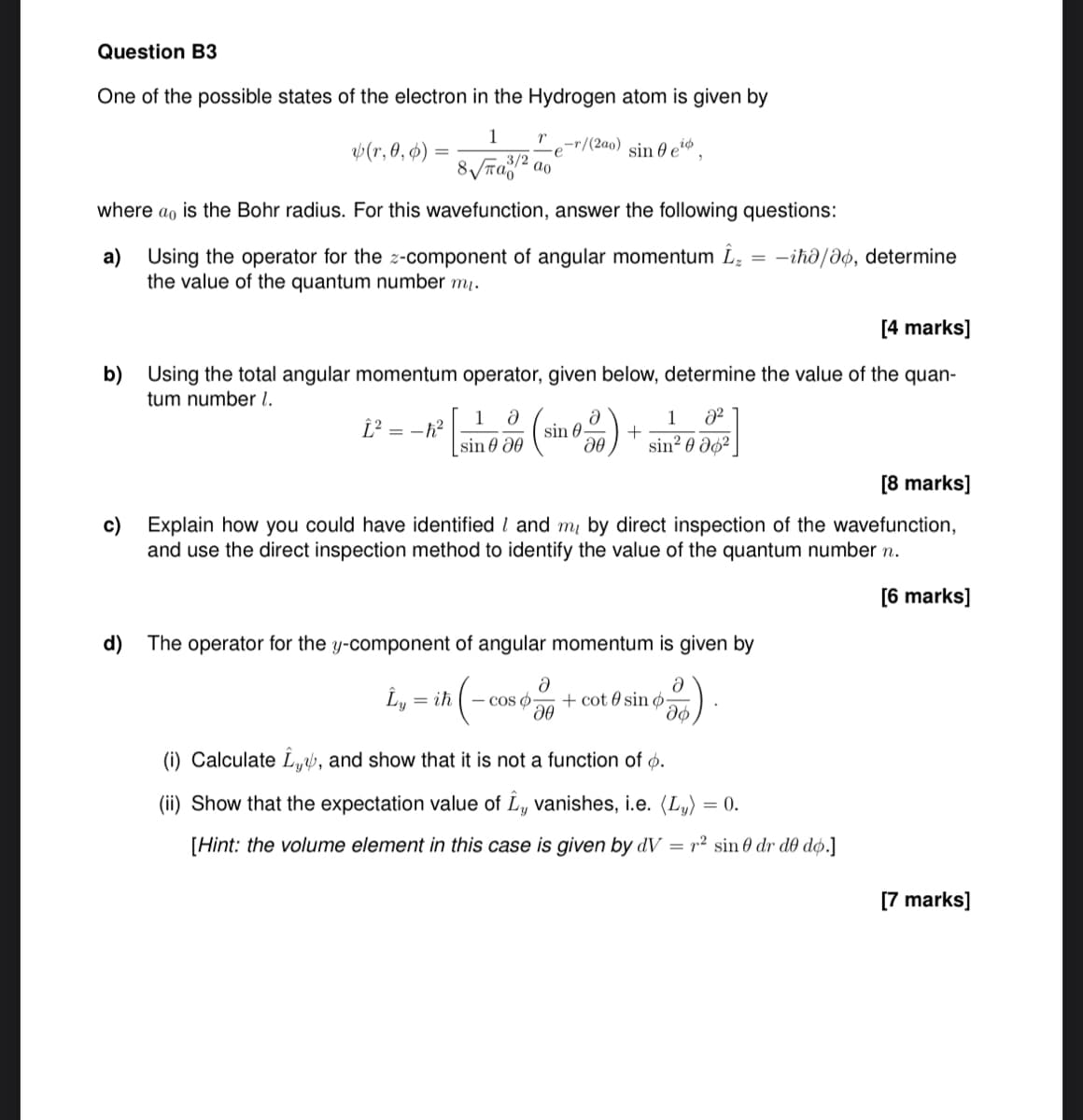 Question B3
One of the possible states of the electron in the Hydrogen atom is given by
1
r
(r, 0, 0) =
e
-r/(200) sin eo,
3/2
where a is the Bohr radius. For this wavefunction, answer the following questions:
a)
Using the operator for the z-component of angular momentum ₁₂ = -ihǝ/ǝo, determine
the value of the quantum number m₁.
[4 marks]
b) Using the total angular momentum operator, given below, determine the value of the quan-
tum number 1.
a
Î² = -h²
1 მ
sinᎾ
[sin € 30 (sin 600) + 1098]
sin2
c)
d)
[8 marks]
Explain how you could have identified / and my by direct inspection of the wavefunction,
and use the direct inspection method to identify the value of the quantum number n.
The operator for the y-component of angular momentum is given by
Ly = ih
ih (-cos -
მ
a
+cot sin o
მი
(i) Calculate, and show that it is not a function of o.
(ii) Show that the expectation value of I, vanishes, i.e. (L) = 0.
[Hint: the volume element in this case is given by dV = 2 sin 0 dr de do.]
[6 marks]
[7 marks]