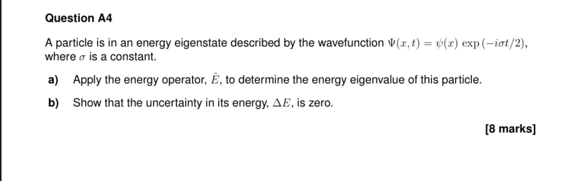 Question A4
A particle is in an energy eigenstate described by the wavefunction (x,t) = v(x) exp(-iot/2),
where σ is a constant.
a) Apply the energy operator, Ê, to determine the energy eigenvalue of this particle.
b) Show that the uncertainty in its energy, AE, is zero.
[8 marks]