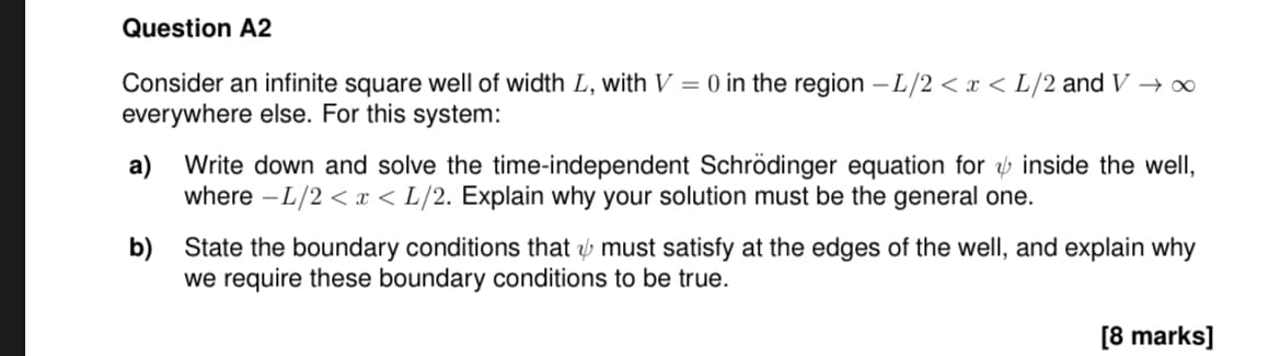 Question A2
Consider an infinite square well of width L, with V = 0 in the region -L/2 < x < L/2 and V → ∞
everywhere else. For this system:
a) Write down and solve the time-independent Schrödinger equation for & inside the well,
where -L/2< x <L/2. Explain why your solution must be the general one.
b) State the boundary conditions that & must satisfy at the edges of the well, and explain why
we require these boundary conditions to be true.
[8 marks]