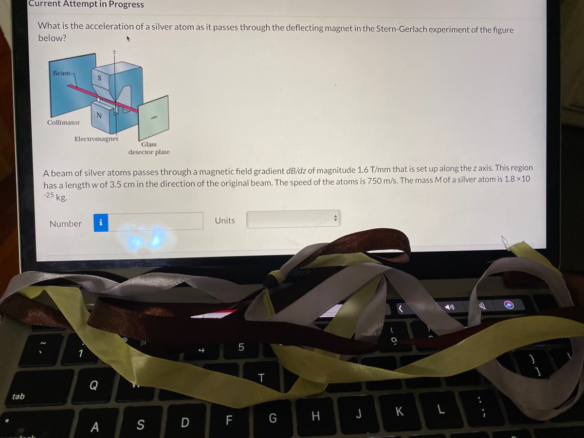 Current Attempt in Progress
What is the acceleration of a silver atom as it passes through the deflecting magnet in the Stern-Gerlach experiment of the figure
below?
Beam-
Collimator
Electromagnet
Glass
detector plate
A beam of silver atoms passes through a magnetic field gradient dB/dz of magnitude 1.6 T/mm that is set up along the z axis. This region
has a length w of 3.5 cm in the direction of the original beam. The speed of the atoms is 750 m/s. The mass M of a silver atom is 1.8 x10
-25 kg.
Number
i
Units
CBook
1
T
Q
tab
H
J
K
F
G
A
S
LO
