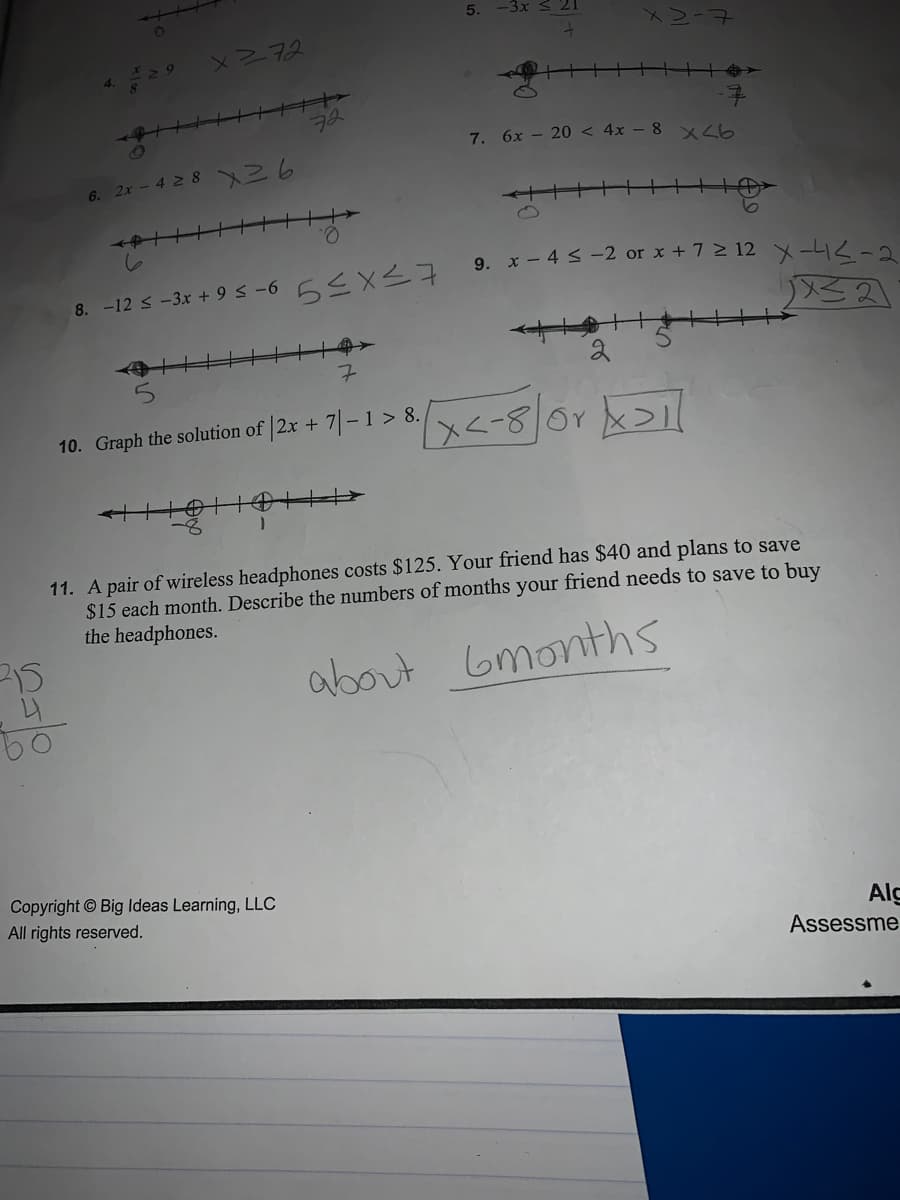 5.
XRNR
72
7. 6x – 20 < 4x – 8 x<b
6. 2x - 42 8 36
9. x-4<-2 or x + 7 > 12 メーリスー2
8. -12 s -3x + 9 s -6 6<X27
the solution of |2x + 7| – 1> 8./x<-80r
10. Graph
11. A pair of wireless headphones costs $125. Your friend has $40 and plans to save
$15 each month. Describe the numbers of months your friend needs to save to buy
the headphones.
about Gmonths
Copyright © Big Ideas Learning, LLC
All rights reserved.
Alg
Assessme

