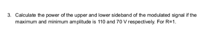 3. Calculate the power of the upper and lower sideband of the modulated signal if the
maximum and minimum amplitude is 110 and 70 V respectively. For R=1.
