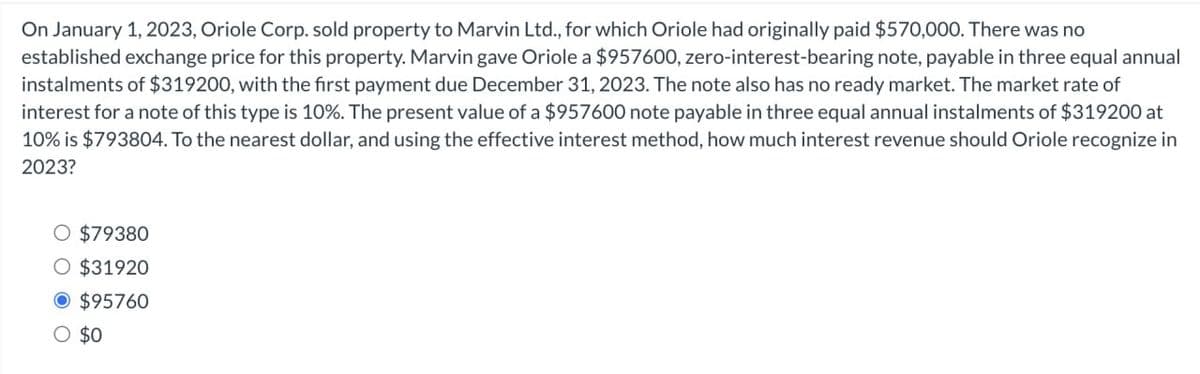 On January 1, 2023, Oriole Corp. sold property to Marvin Ltd., for which Oriole had originally paid $570,000. There was no
established exchange price for this property. Marvin gave Oriole a $957600, zero-interest-bearing note, payable in three equal annual
instalments of $319200, with the first payment due December 31, 2023. The note also has no ready market. The market rate of
interest for a note of this type is 10%. The present value of a $957600 note payable in three equal annual instalments of $319200 at
10% is $793804. To the nearest dollar, and using the effective interest method, how much interest revenue should Oriole recognize in
2023?
○ $79380
○ $31920
$95760
○ $0