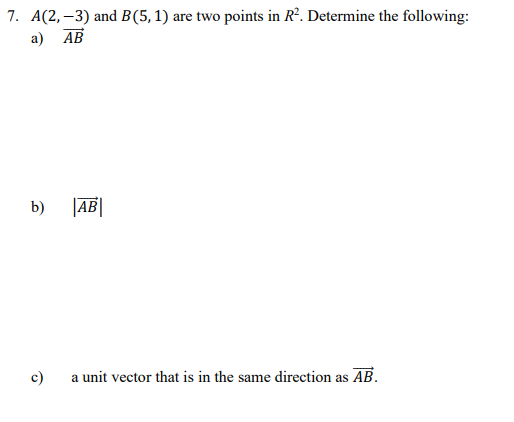 7. A(2, –3) and B(5, 1) are two points in R². Determine the following:
a) AB
b)
|AB|
c)
a unit vector that is in the same direction as AB.
