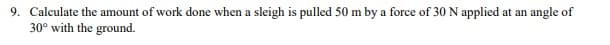 9. Calculate the amount of work done when a sleigh is pulled 50 m by a force of 30 N applied at an angle of
30° with the ground.