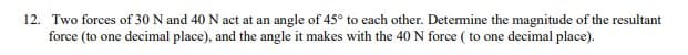 12. Two forces of 30 N and 40 N act at an angle of 45° to each other. Determine the magnitude of the resultant
force (to one decimal place), and the angle it makes with the 40 N force (to one decimal place).