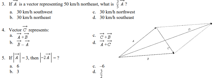 3. If A is a vector representing 50 km/h northeast, what is A ?
c. 30 km/h northwest
a. 30 km/h southwest
b. 30 km/h northeast
d. 30 km/h southeast
4. Vector C
D
represents:
а.
с.
A +B
C+B
b.
В — А
d.
A +C
-
5. If A= 3, then -2 A=?
c. -6
d. 3
a. 6
b. 3
