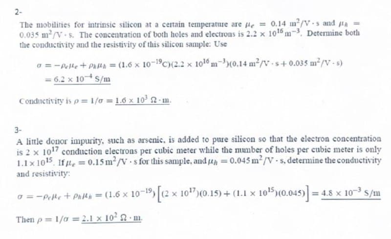 2-
The mobilities for intrinsic silicon at a certain temperature are pe = 0.14 m²/V-s and th
0.035 m²/V-s. The concentration of both holes and electrons is 2.2 x 10¹5 m-3. Determine both
the conductivity and the resistivity of this silicon sample: Use
0 = -Pelle+Phith = (1.6 x 10-19C) (2.2 x 10¹6 m-3)(0.14 m²/V-s+ 0.035 m²/V-s)
= 6.2 x 10 S/m
Conductivity is p= 1/0 = 1.6 x 10³ 22-m.
3-
A little donor impurity, such as arsenic, is added to pure silicon so that the electron concentration
is 2 x 1017 conduction electrons per cubic meter while the number of holes per cubic meter is only
1.1x1015, Ife = 0.15 m²/Vs for this sample, and p = 0.045 m²/V-s, determine the conductivity
and resistivity:
o = -Pelle + Phlth = (1.6 x 10-19) [(2 x 10¹7) (0.15)+(1.1 × 10¹5)
Then p= 1/0 = 2.1 x 10²
m.
10¹5)(0.045)]=4.8 x 10-3 s/m