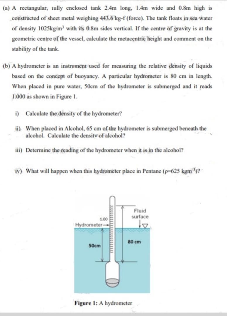 (a) A rectangular, iully enclosed tank 2.4m long, 1.4m wide and 0.8m high is
.constructed of sheet metal weighing 443.6 kg-f (force). The tank floats in sea water
of density 1025kg/m³ with its 0.8m sides vertical. If the centre of gravity is at the
geometric centre of the vessel, calculate the metacentric height and comment on the
stability of the tank.
(b) A hydrometer is an instrument used for measuring the relative density of liquids
based on the concept of buoyancy. A particular hydrometer is 80 cm in length.
When placed in pure water, 50cm of the hydrometer is submerged and it reads
1.000 as shown in Figure 1.
i) Calculate the density of the hydrometer?
ii) When placed in Alcohol, 65 cm of the hydrometer is submerged beneath the
alcohol. Calculate the densitv of alcohol?
iii) Determine the reading of the hydrometer when it is in the alcohol?
iv) What will happen when this hydrometer place in Pentane (p-625 kgm)?
Fluid
surface
1.00
Hydrometer-
80 cm
50cm
Figure 1: A hydrometer
