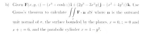 b) Given F(.r. y. :) = (* + cosh 2) i+(2y – 3.")j - ( + 4y":) k. Use
Gauss's theorem to caleulate
F.
· Il dS where n is the outward
mit normal of a, the surface bounded by the planes, r= 0,: = 0 and
a+: = 6, and the parabolic cylinder r 4- y.
