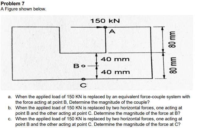 Problem 7
A Figure shown below.
150 kN
A
40 mm
Bo
40 mm
a. When the applied load of 150 KN is replaced by an equivalent force-couple system with
the force acting at point B, Determine the magnitude of the couple?
b. When the applied load of 150 KN is replaced by two horizontal forces, one acting at
point B and the other acting at point C. Determine the magnitude of the force at B?
c. When the applied load of 150 KN is replaced by two horizontal forces, one acting at
point B and the other acting at point C. Determine the magnitude of the force at C?
ww 08
