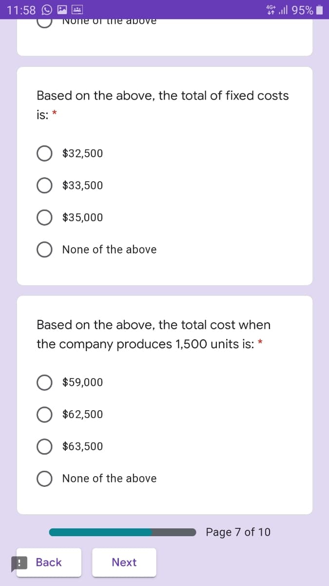 11:58
* ll 95% i
None of the above
Based on the above, the total of fixed costs
is: *
$32,500
$33,500
$35,000
None of the above
Based on the above, the total cost when
the company produces 1,500 units is: *
$59,000
$62,500
$63,500
None of the above
Page 7 of 10
Вack
Next
