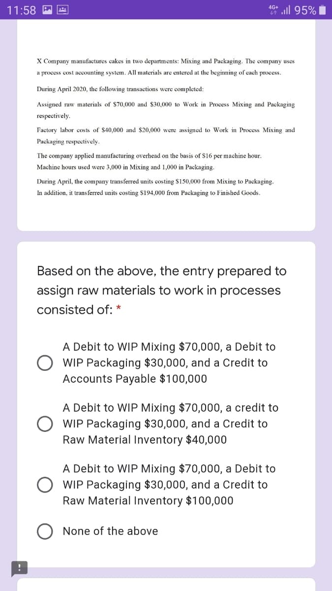 46* l 95% i
4G+
11:58 P
X Company manufactures cakes in two departments: Mixing and Packaging. The company uses
a process cost accounting system. All materials are entered at the beginning of each process.
During April 2020, the following transactions were completed:
Assigned raw materials of $70,000 and $30,000 to Work in Process Mixing and Packaging
respectively.
Factory labor costs of $40,000 and $20,000 were assigned to Work in Process Mixing and
Packaging respectively.
The company applied manufacturing overhead on the basis of $16 per machine hour.
Machine hours used were 3,000 in Mixing and 1,000 in Packaging.
During April, the company transferred units costing $150,000 from Mixing to Packaging.
In addition, it trans ferred units costing $194,000 from Packaging to Finished Goods.
Based on the above, the entry prepared to
assign raw materials to work in processes
consisted of: *
A Debit to WIP Mixing $70,000, a Debit to
WIP Packaging $30,000, and a Credit to
Accounts Payable $100,000
A Debit to WIP Mixing $70,000, a credit to
WIP Packaging $30,000, and a Credit to
Raw Material Inventory $40,000
A Debit to WIP Mixing $70,000, a Debit to
WIP Packaging $30,000, and a Credit to
Raw Material Inventory $100,000
None of the above
