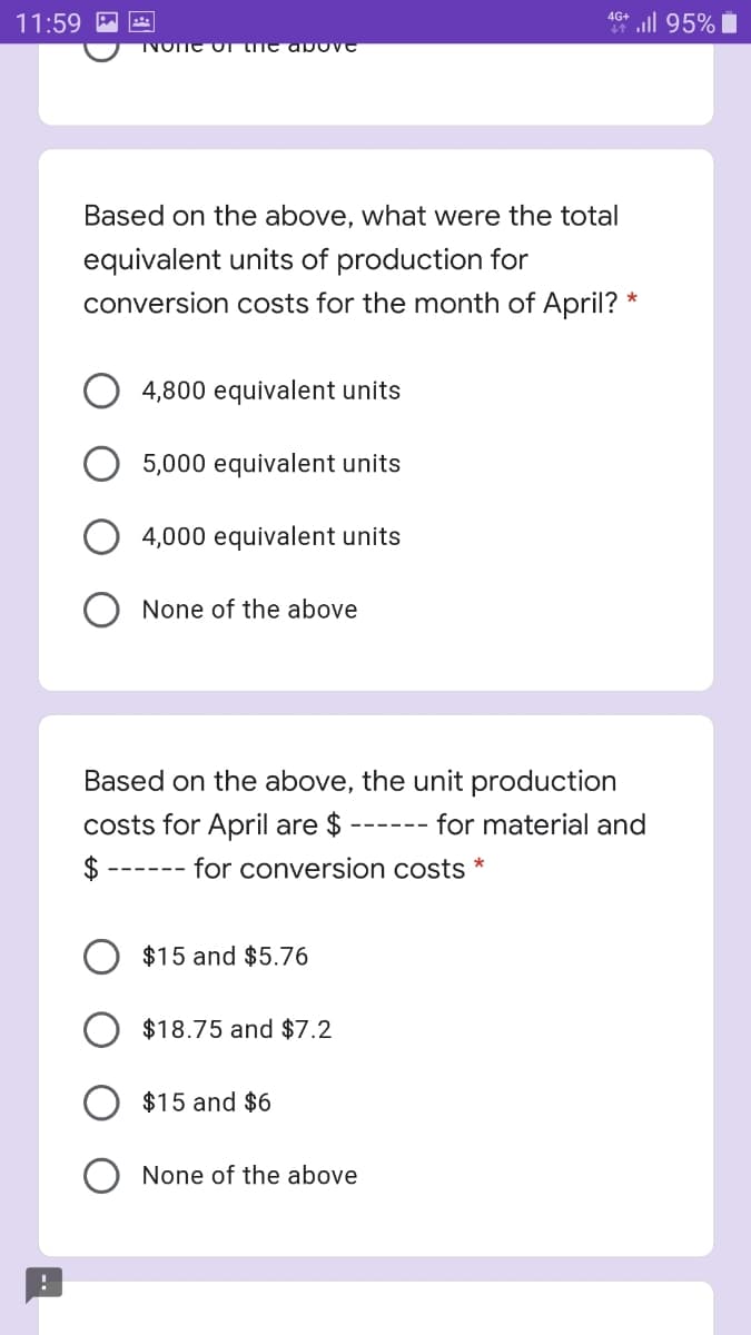 11:59 P Ete
46* ll 95% i
TVOTTE OT tITe a bove
Based on the above, what were the total
equivalent units of production for
conversion costs for the month of April?
4,800 equivalent units
5,000 equivalent units
4,000 equivalent units
O None of the above
Based on the above, the unit production
costs for April are $
for material and
$
for conversion costs *
---- --
$15 and $5.76
$18.75 and $7.2
$15 and $6
None of the above
