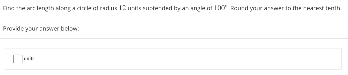 Find the arc length along a circle of radius 12 units subtended by an angle of 100°. Round your answer to the nearest tenth.
Provide your answer below:
units
