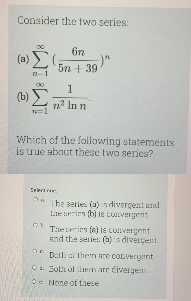 Consider the two series:
6n
(a)
5n + 39
n=1
1
(b)
n2 In n
n=1
Which of the following statements
is true about these two series?
Select one:
a.
The series (a) is divergent and
the series (b) is convergent.
Ob.
The series (a) is convergent
and the series (b) is divergent.
Both of them are convergent.
O d. Both of them are divergent.
O e. None of these
