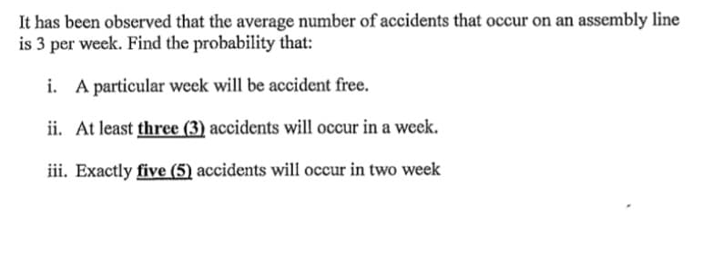 It has been observed that the average number of accidents that occur on an assembly line
is 3 per week. Find the probability that:
i. A particular week will be accident free.
ii. At least three (3) accidents will occur in a week.
iii. Exactly five (5) accidents will occur in two week
