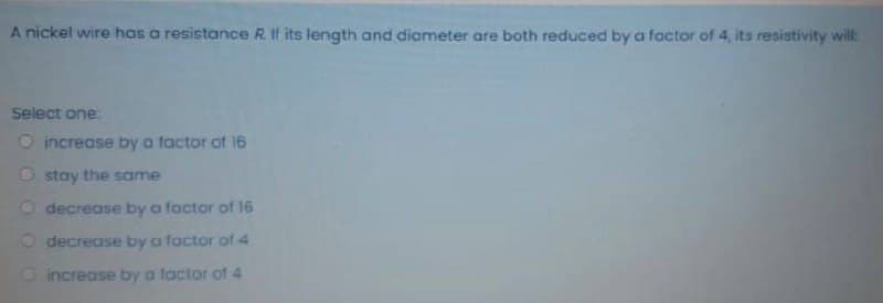 A nickel wire has a resistance R. If its length and diameter are both reduced by a factor of 4, its resistivity will:
Select one
O increase by a factor of 16
O stay the same
O decrease by a factor of 16
O decrease by a factor of 4
Dincrease by a lactor of 4
