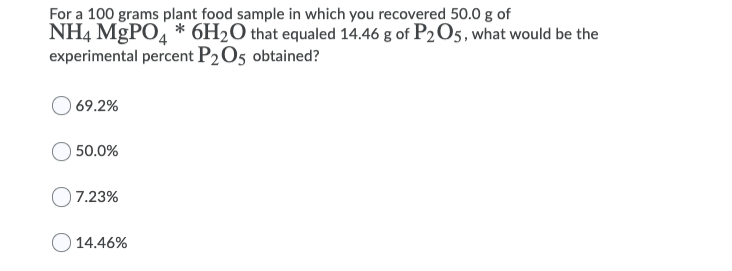 For a 100 grams plant food sample in which you recovered 50.0 g of
NH4 MGPO, * 6H2O that equaled 14.46 g of P2O5, what would be the
experimental percent P2O5 obtained?
) 69.2%
50.0%
7.23%
14.46%
