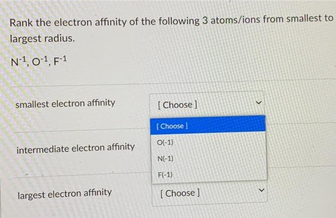 Rank the electron affinity of the following 3 atoms/ions from smallest to
largest radius.
N-1, 0-1, F-1
smallest electron affinity
intermediate electron affinity
largest electron affinity
[Choose ]
[Choose ]
O(-1)
N(-1)
F(-1)
[Choose ]
>
>