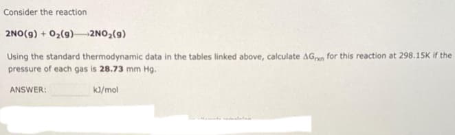 Consider the reaction
2NO(g) + O₂(g) →→→→2NO₂(g)
Using the standard thermodynamic data in the tables linked above, calculate AGn for this reaction at 298.15K if the
pressure of each gas is 28.73 mm Hg.
ANSWER:
kJ/mol