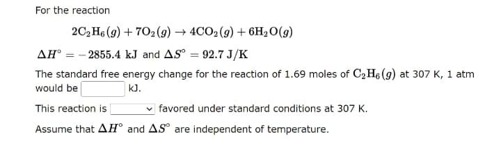 For the reaction
2C₂H6 (9) +702(g) → 4CO2 (g) + 6H₂O(g)
AH° -2855.4 kJ and AS° = 92.7 J/K
The standard free energy change for the reaction of 1.69 moles of C₂H6 (g) at 307 K, 1 atm
would be
kJ.
This reaction is
favored under standard conditions at 307 K.
Assume that AH and AS are independent of temperature.