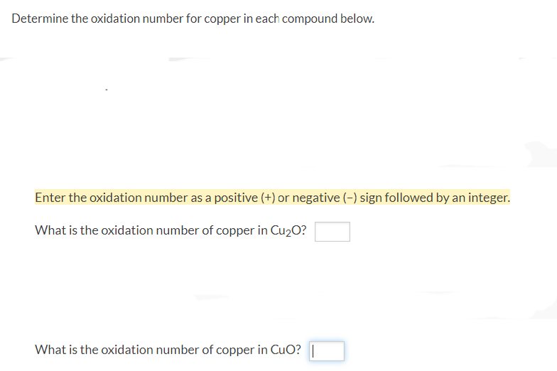 Determine the oxidation number for copper in each compound below.
Enter the oxidation number as a positive (+) or negative (-) sign followed by an integer.
What is the oxidation number of copper in Cu₂O?
What is the oxidation number of copper in CuO? |